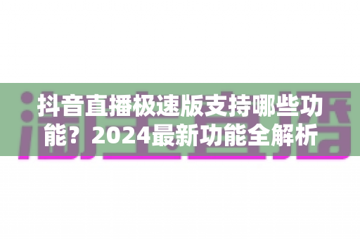 抖音直播极速版支持哪些功能?2024最新功能全解析与使用指南 抖音直播极速版支持哪些功能?2024最新功能全解析与使用指南