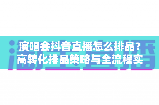 演唱会抖音直播怎么排品?高转化排品策略与全流程实战指南 演唱会抖音直播怎么排品?高转化排品策略与全流程实战指南