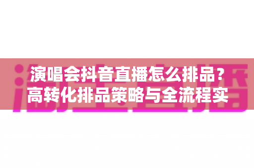 演唱会抖音直播怎么排品？高转化排品策略与全流程实战指南