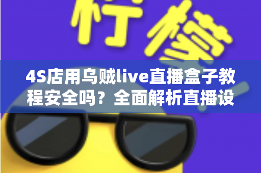 4S店用乌贼live直播盒子教程安全吗?全面解析直播设备的安全使用规范与风险防范指南 4S店用乌贼live直播盒子教程安全吗?全面解析直播设备的安全使用规范与风险防范指南