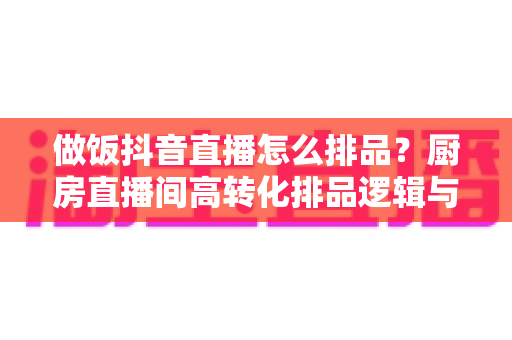 做饭抖音直播怎么排品？厨房直播间高转化排品逻辑与节奏设计全攻略