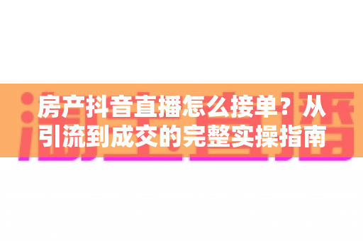 房产抖音直播怎么接单?从引流到成交的完整实操指南 房产抖音直播怎么接单?从引流到成交的完整实操指南