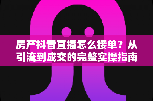 房产抖音直播怎么接单?从引流到成交的完整实操指南 房产抖音直播怎么接单?从引流到成交的完整实操指南