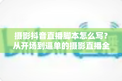 摄影抖音直播脚本怎么写？从开场到逼单的摄影直播全流程实战指南