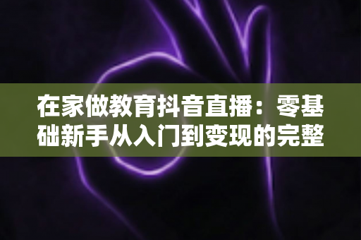 在家做教育抖音直播：零基础新手从入门到变现的完整实战指南