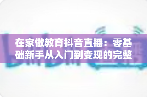 在家做教育抖音直播：零基础新手从入门到变现的完整实战指南