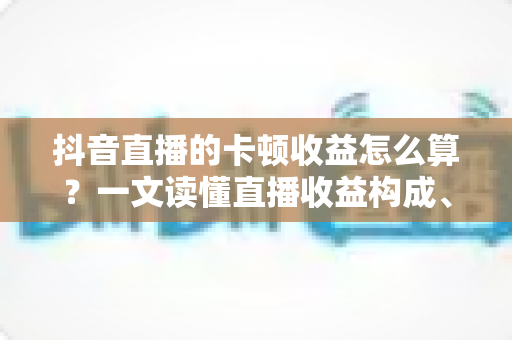 抖音直播的卡顿收益怎么算？一文读懂直播收益构成、卡顿影响与止损实操指南