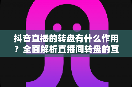 抖音直播的转盘有什么作用?全面解析直播间转盘的互动价值与运营技巧 抖音直播的转盘有什么作用?全面解析直播间转盘的互动价值与运营技巧
