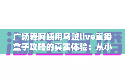 广场舞阿姨用乌贼live直播盒子攻略的真实体验:从小区舞者到百万直播间主妇的逆袭之路 广场舞阿姨用乌贼live直播盒子攻略的真实体验:从小区舞者到百万直播间主妇的逆袭之路