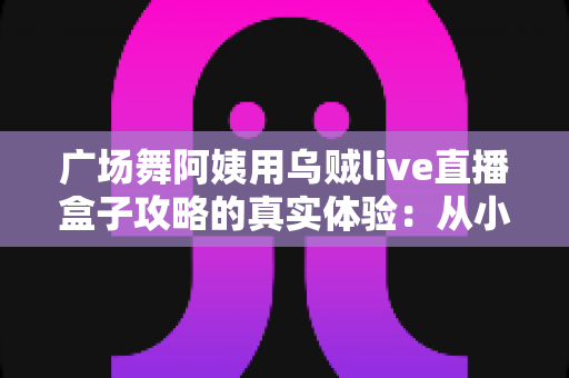广场舞阿姨用乌贼live直播盒子攻略的真实体验:从小区舞者到百万直播间主妇的逆袭之路 广场舞阿姨用乌贼live直播盒子攻略的真实体验:从小区舞者到百万直播间主妇的逆袭之路