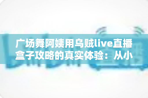 广场舞阿姨用乌贼live直播盒子攻略的真实体验:从小区舞者到百万直播间主妇的逆袭之路 广场舞阿姨用乌贼live直播盒子攻略的真实体验:从小区舞者到百万直播间主妇的逆袭之路
