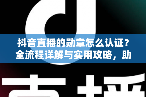 抖音直播的勋章怎么认证？全流程详解与实用攻略，助你快速点亮专属荣誉标识