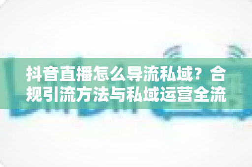 抖音直播怎么导流私域?合规引流方法与私域运营全流程深度解析 抖音直播怎么导流私域?合规引流方法与私域运营全流程深度解析