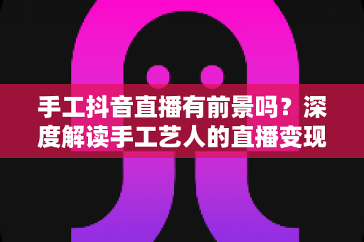 手工抖音直播有前景吗?深度解读手工艺人的直播变现机遇与实战策略 手工抖音直播有前景吗?深度解读手工艺人的直播变现机遇与实战策略