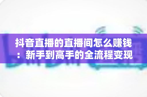 抖音直播的直播间怎么赚钱:新手到高手的全流程变现指南 抖音直播的直播间怎么赚钱:新手到高手的全流程变现指南