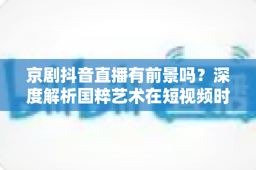 京剧抖音直播有前景吗?深度解析国粹艺术在短视频时代的机遇与出路 京剧抖音直播有前景吗?深度解析国粹艺术在短视频时代的机遇与出路