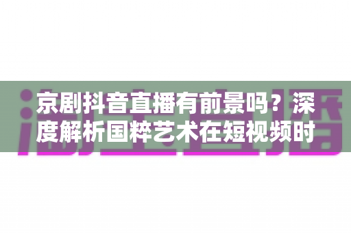 京剧抖音直播有前景吗?深度解析国粹艺术在短视频时代的机遇与出路 京剧抖音直播有前景吗?深度解析国粹艺术在短视频时代的机遇与出路