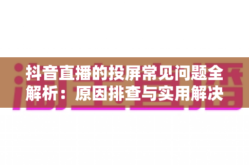 抖音直播的投屏常见问题全解析：原因排查与实用解决方案指南