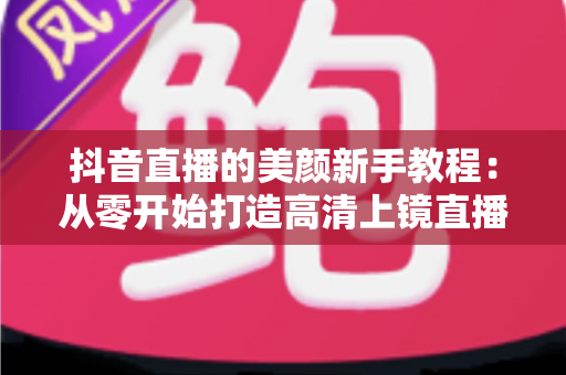 抖音直播的美颜新手教程：从零开始打造高清上镜直播间的完整指南