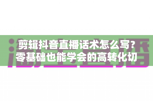 剪辑抖音直播话术怎么写？零基础也能学会的高转化切片话术写作全攻略