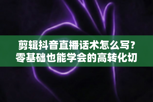 剪辑抖音直播话术怎么写？零基础也能学会的高转化切片话术写作全攻略