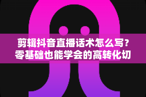 剪辑抖音直播话术怎么写？零基础也能学会的高转化切片话术写作全攻略