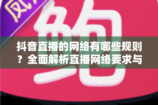 抖音直播的网络有哪些规则？全面解析直播网络要求与平台规范实用指南