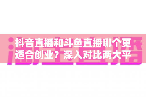 抖音直播和斗鱼直播哪个更适合创业?深入对比两大平台的创业潜力与实战指南 抖音直播和斗鱼直播哪个更适合创业?深入对比两大平台的创业潜力与实战指南