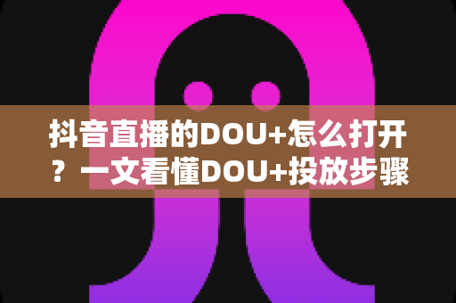 抖音直播的DOU+怎么打开？一文看懂DOU+投放步骤、技巧与避坑指南