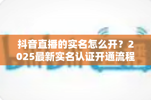 抖音直播的实名怎么开？2025最新实名认证开通流程全攻略详解