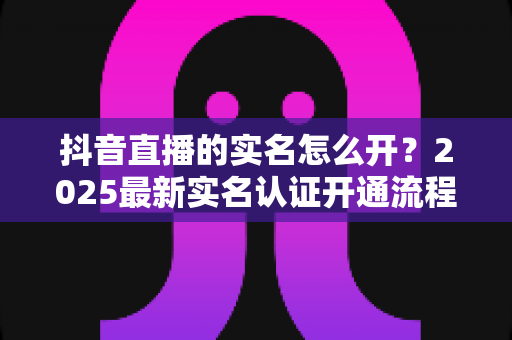 抖音直播的实名怎么开？2025最新实名认证开通流程全攻略详解