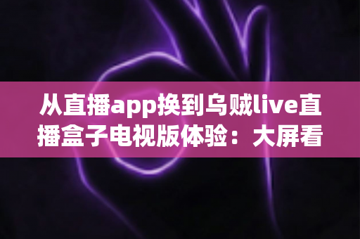 从直播app换到乌贼live直播盒子电视版体验:大屏看播时代是否真的值得升级?真实上手全解析 从直播app换到乌贼live直播盒子电视版体验:大屏看播时代是否真的值得升级?真实上手全解析