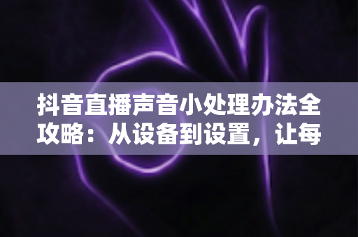抖音直播声音小处理办法全攻略:从设备到设置,让每位观众都听得清你说话 抖音直播声音小处理办法全攻略:从设备到设置,让每位观众都听得清你说话