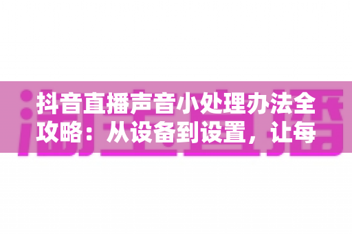 抖音直播声音小处理办法全攻略:从设备到设置,让每位观众都听得清你说话 抖音直播声音小处理办法全攻略:从设备到设置,让每位观众都听得清你说话