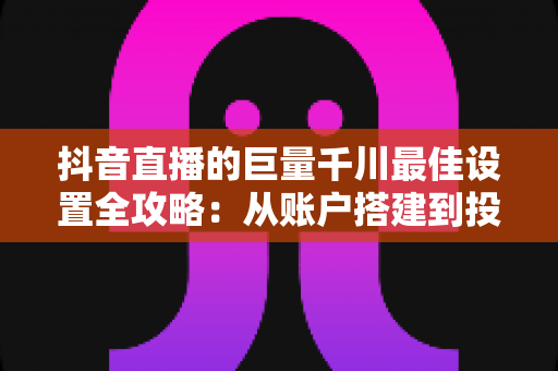 抖音直播的巨量千川最佳设置全攻略:从账户搭建到投放优化的实战指南 抖音直播的巨量千川最佳设置全攻略:从账户搭建到投放优化的实战指南