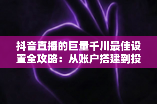 抖音直播的巨量千川最佳设置全攻略:从账户搭建到投放优化的实战指南 抖音直播的巨量千川最佳设置全攻略:从账户搭建到投放优化的实战指南