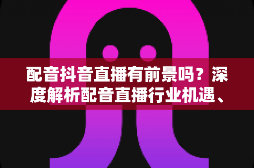 配音抖音直播有前景吗?深度解析配音直播行业机遇、变现路径与入行实战指南 配音抖音直播有前景吗?深度解析配音直播行业机遇、变现路径与入行实战指南