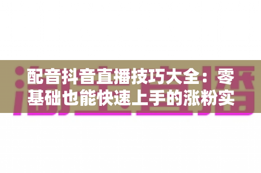 配音抖音直播技巧大全：零基础也能快速上手的涨粉实战秘籍