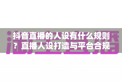 抖音直播的人设有什么规则?直播人设打造与平台合规全攻略 抖音直播的人设有什么规则?直播人设打造与平台合规全攻略