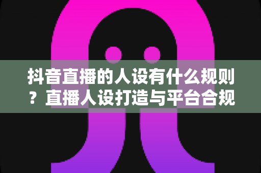 抖音直播的人设有什么规则?直播人设打造与平台合规全攻略 抖音直播的人设有什么规则?直播人设打造与平台合规全攻略