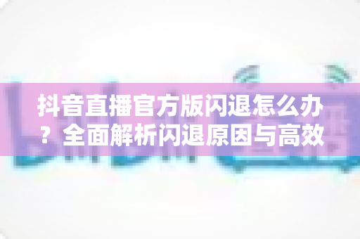 抖音直播官方版闪退怎么办?全面解析闪退原因与高效解决方法,助你畅享稳定直播体验 抖音直播官方版闪退怎么办?全面解析闪退原因与高效解决方法,助你畅享稳定直播体验