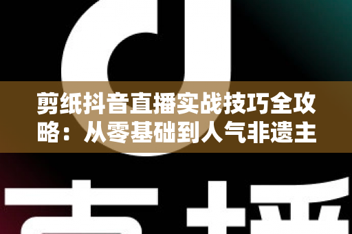 剪纸抖音直播实战技巧全攻略:从零基础到人气非遗主播的完整指南 剪纸抖音直播实战技巧全攻略:从零基础到人气非遗主播的完整指南