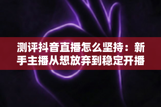 测评抖音直播怎么坚持:新手主播从想放弃到稳定开播的实战全攻略 测评抖音直播怎么坚持:新手主播从想放弃到稳定开播的实战全攻略