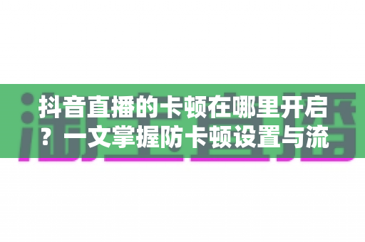 抖音直播的卡顿在哪里开启？一文掌握防卡顿设置与流畅看播全攻略