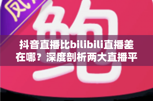 抖音直播比bilibili直播差在哪？深度剖析两大直播平台的体验差距与选择指南