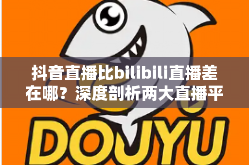 抖音直播比bilibili直播差在哪？深度剖析两大直播平台的体验差距与选择指南