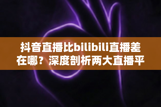 抖音直播比bilibili直播差在哪？深度剖析两大直播平台的体验差距与选择指南