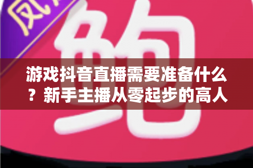 游戏抖音直播需要准备什么?新手主播从零起步的高人气直播全攻略 游戏抖音直播需要准备什么?新手主播从零起步的高人气直播全攻略