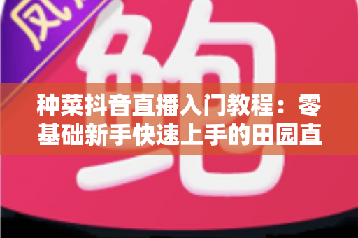 种菜抖音直播入门教程：零基础新手快速上手的田园直播全攻略