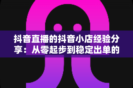 抖音直播的抖音小店经验分享：从零起步到稳定出单的实战运营指南